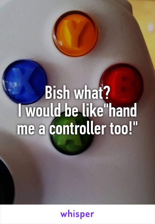 Bish what?
I would be like"hand me a controller too!"