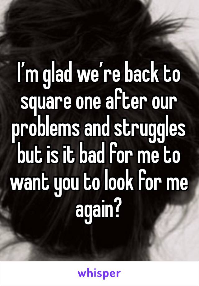 I’m glad we’re back to square one after our problems and struggles but is it bad for me to want you to look for me again? 