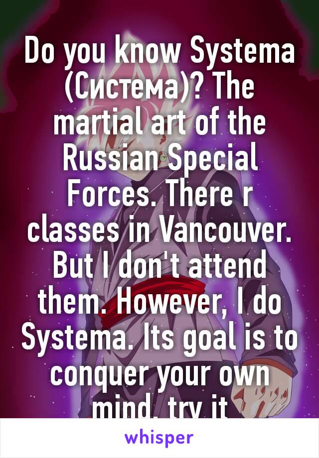 Do you know Systema (Система)? The martial art of the Russian Special Forces. There r classes in Vancouver. But I don't attend them. However, I do Systema. Its goal is to conquer your own mind, try it