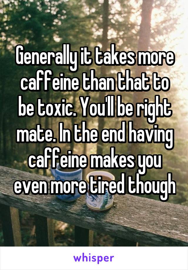 Generally it takes more caffeine than that to be toxic. You'll be right mate. In the end having caffeine makes you even more tired though 