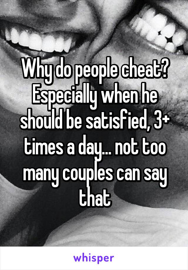 Why do people cheat? Especially when he should be satisfied, 3+ times a day... not too many couples can say that