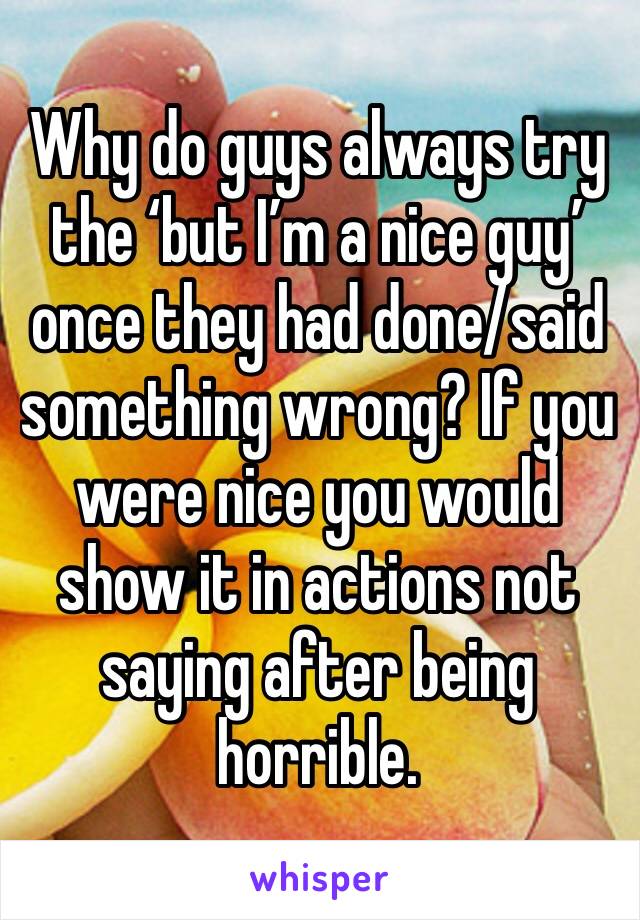 Why do guys always try the ‘but I’m a nice guy’ once they had done/said something wrong? If you were nice you would show it in actions not saying after being horrible.