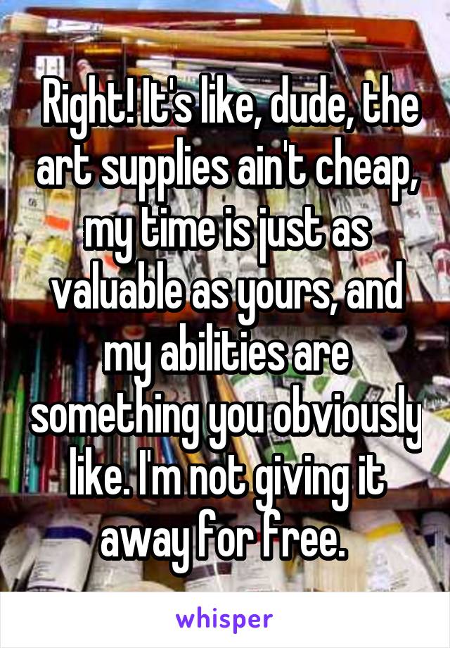  Right! It's like, dude, the art supplies ain't cheap, my time is just as valuable as yours, and my abilities are something you obviously like. I'm not giving it away for free. 