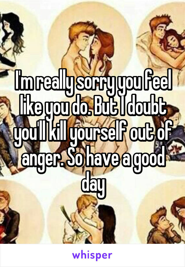 I'm really sorry you feel like you do. But I doubt you'll kill yourself out of anger. So have a good day