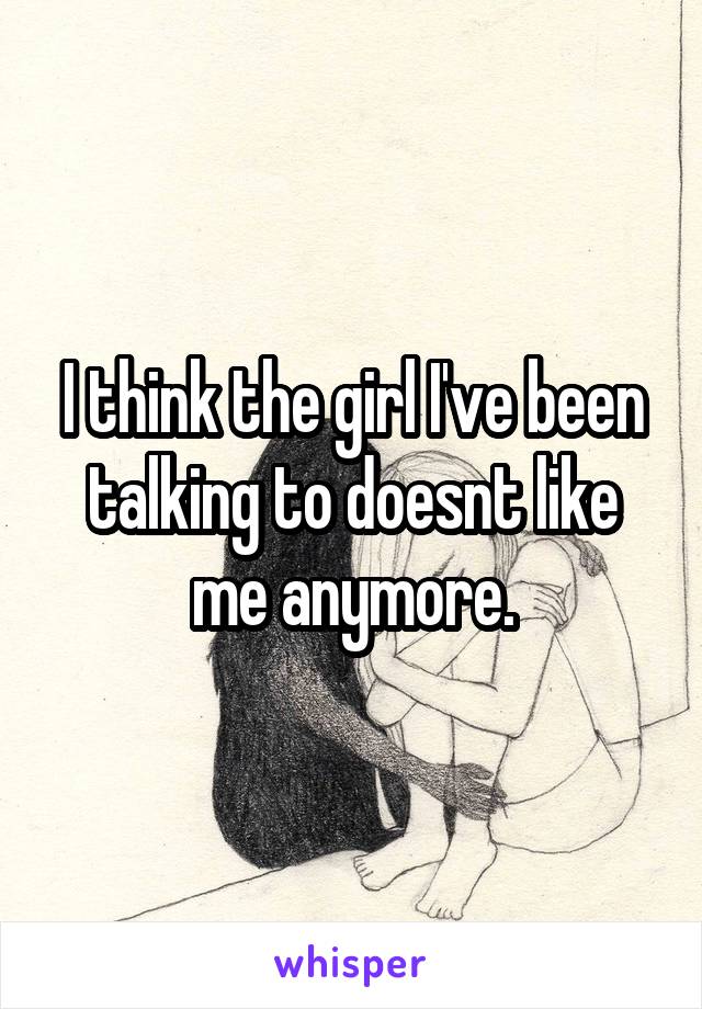 I think the girl I've been talking to doesnt like me anymore.