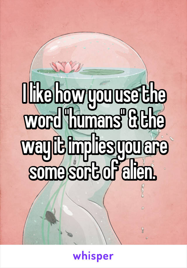 I like how you use the word "humans" & the way it implies you are some sort of alien. 