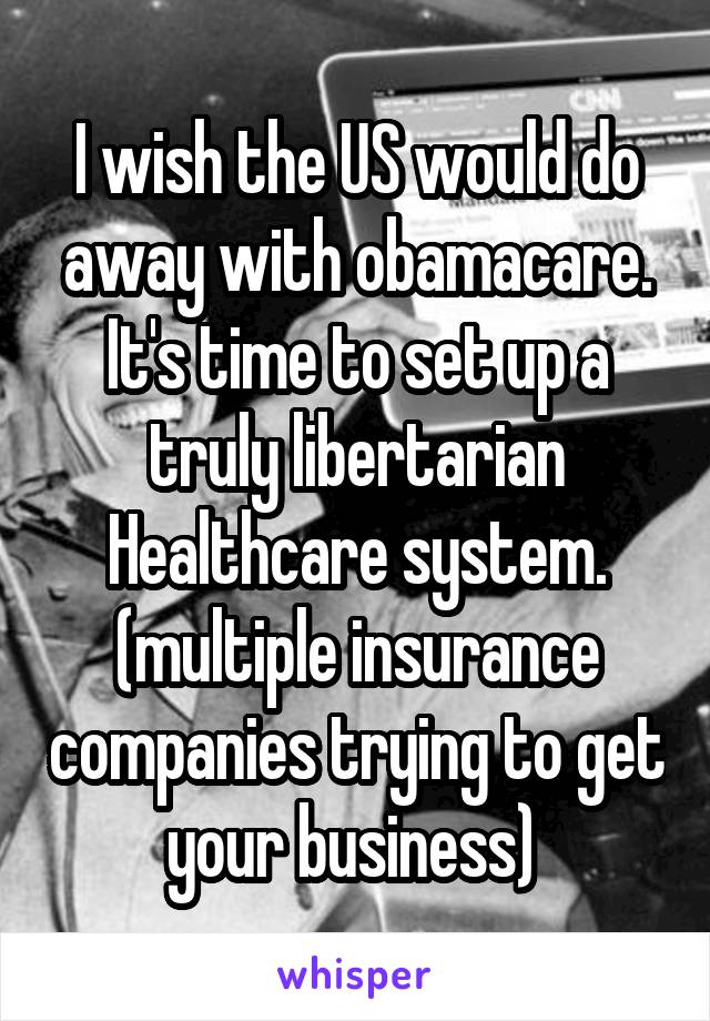 I wish the US would do away with obamacare. It's time to set up a truly libertarian Healthcare system. (multiple insurance companies trying to get your business) 