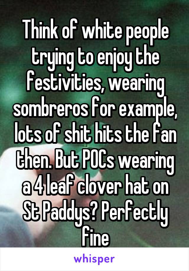 Think of white people trying to enjoy the festivities, wearing sombreros for example, lots of shit hits the fan then. But POCs wearing a 4 leaf clover hat on St Paddys? Perfectly fine