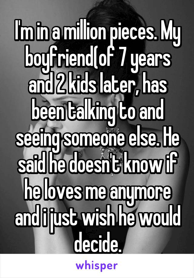 I'm in a million pieces. My boyfriend(of 7 years and 2 kids later, has been talking to and seeing someone else. He said he doesn't know if he loves me anymore and i just wish he would decide.
