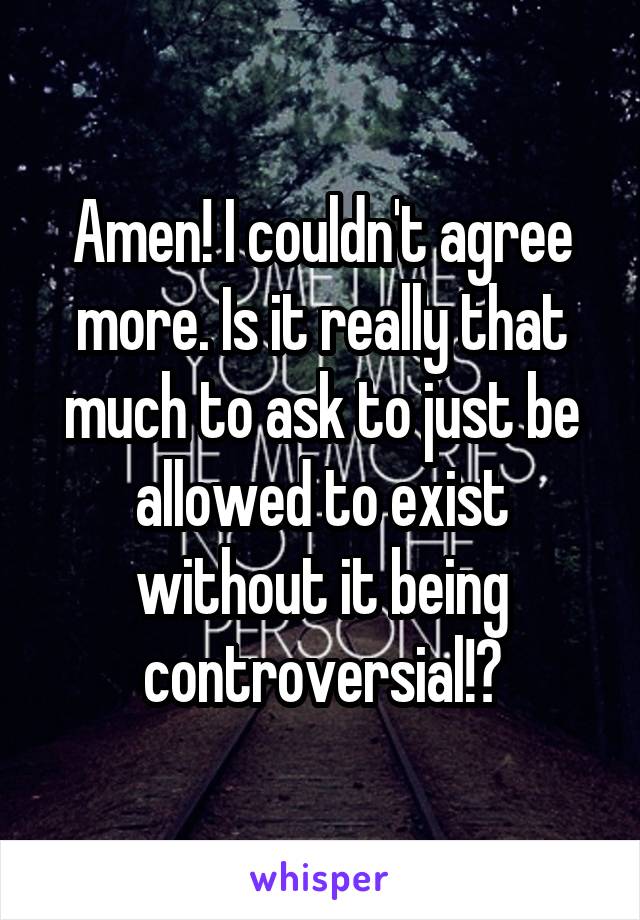 Amen! I couldn't agree more. Is it really that much to ask to just be allowed to exist without it being controversial!?