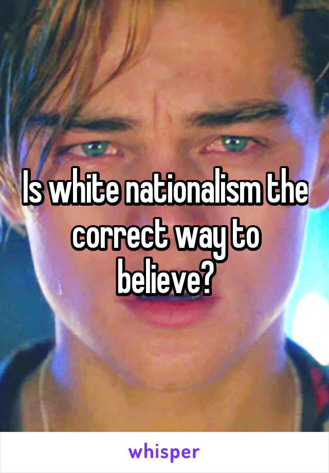 Is white nationalism the correct way to believe?
