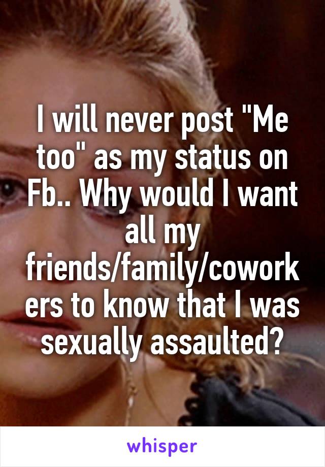 I will never post "Me too" as my status on Fb.. Why would I want all my friends/family/coworkers to know that I was sexually assaulted?