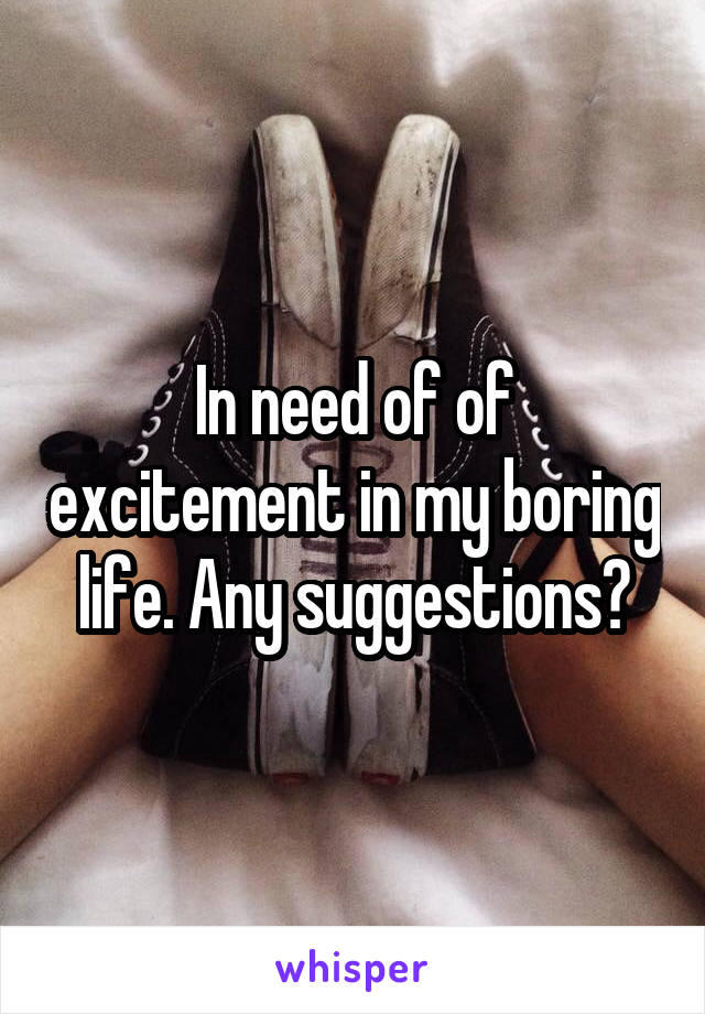 In need of of excitement in my boring life. Any suggestions?