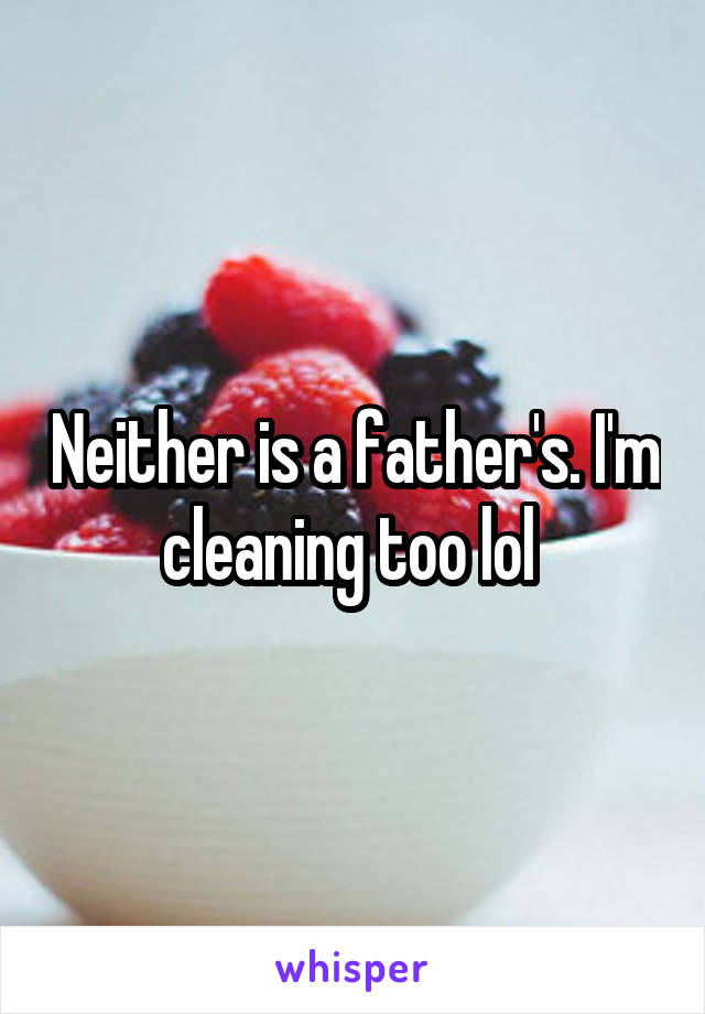 Neither is a father's. I'm cleaning too lol 