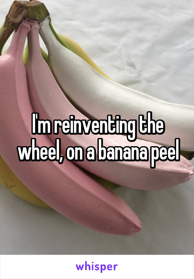 I'm reinventing the wheel, on a banana peel