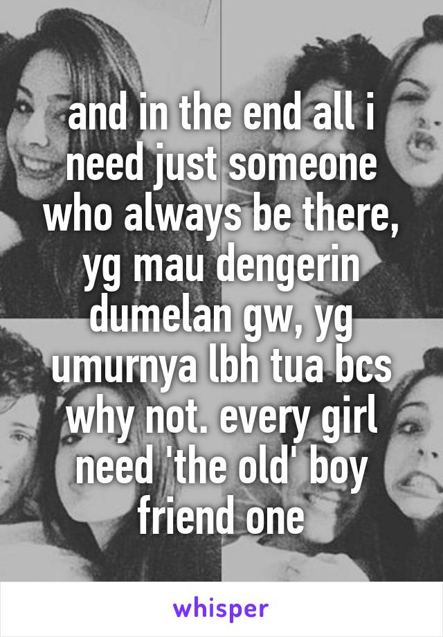 and in the end all i need just someone who always be there, yg mau dengerin dumelan gw, yg umurnya lbh tua bcs why not. every girl need 'the old' boy friend one