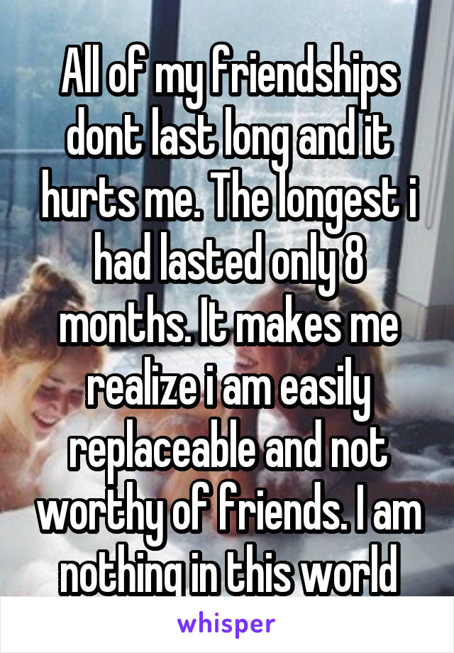 All of my friendships dont last long and it hurts me. The longest i had lasted only 8 months. It makes me realize i am easily replaceable and not worthy of friends. I am nothing in this world