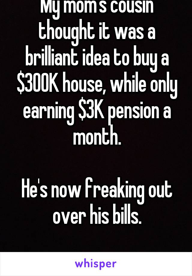 My mom's cousin thought it was a brilliant idea to buy a $300K house, while only earning $3K pension a month.

He's now freaking out over his bills.

What. A. Dumbass.