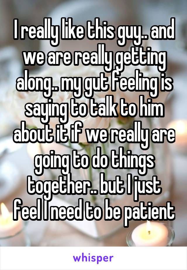 I really like this guy.. and we are really getting along.. my gut feeling is saying to talk to him about it if we really are going to do things together.. but I just feel I need to be patient 