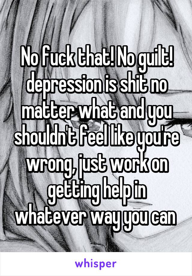 No fuck that! No guilt! depression is shit no matter what and you shouldn't feel like you're wrong, just work on getting help in whatever way you can 