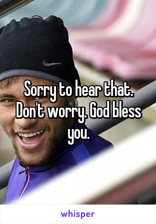 Sorry to hear that. Don't worry. God bless you.