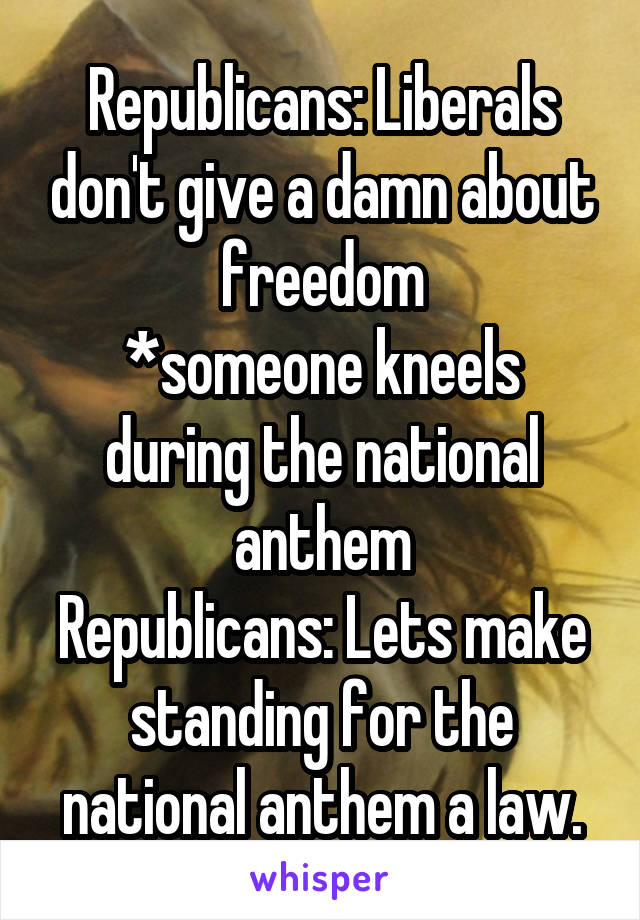 Republicans: Liberals don't give a damn about freedom
*someone kneels during the national anthem
Republicans: Lets make standing for the national anthem a law.