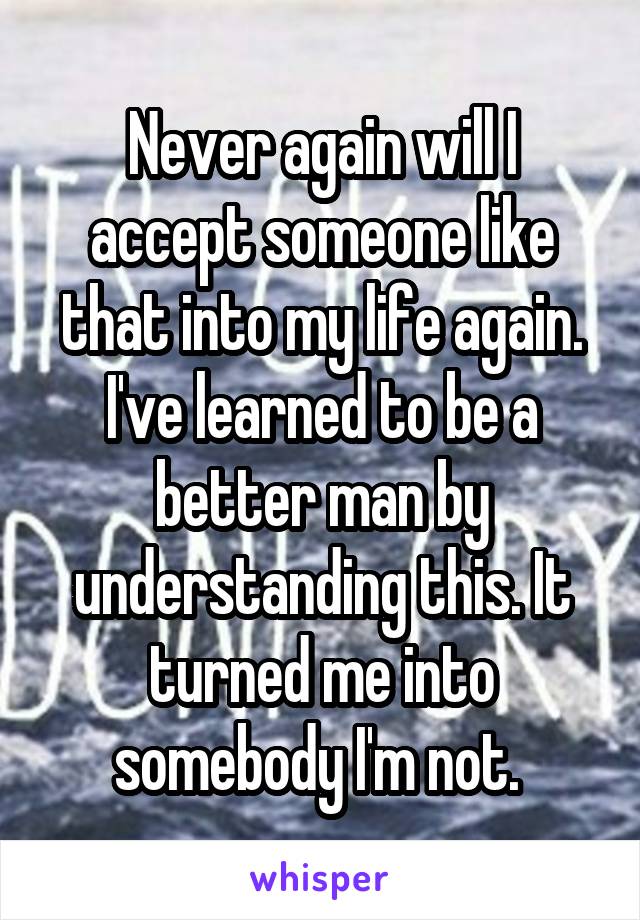 Never again will I accept someone like that into my life again. I've learned to be a better man by understanding this. It turned me into somebody I'm not. 