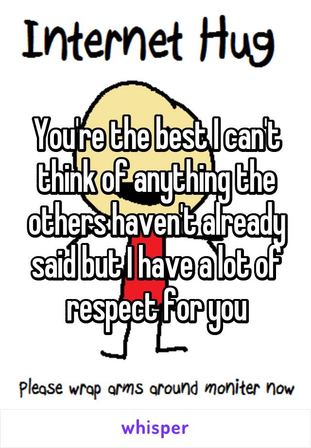You're the best I can't think of anything the others haven't already said but I have a lot of respect for you