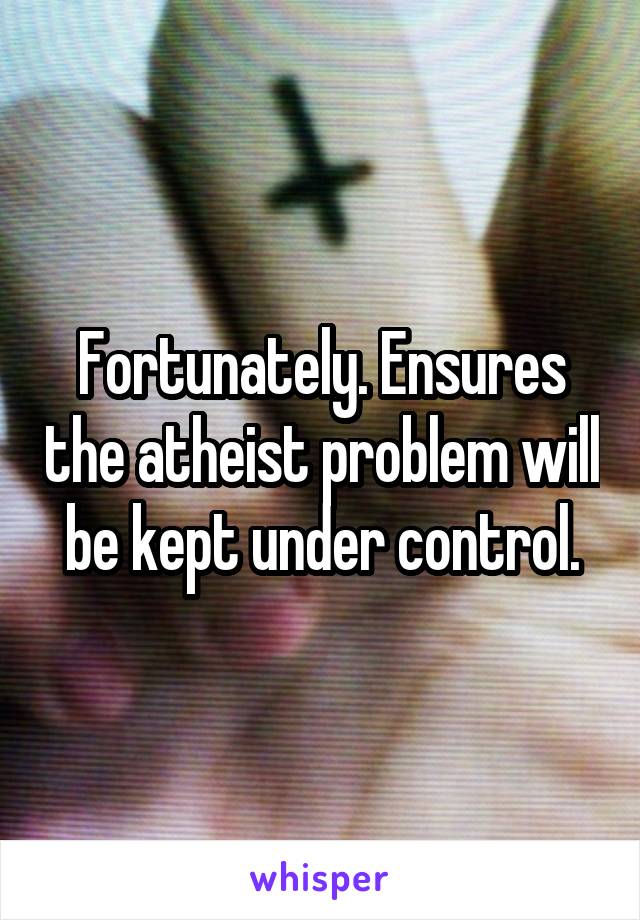Fortunately. Ensures the atheist problem will be kept under control.