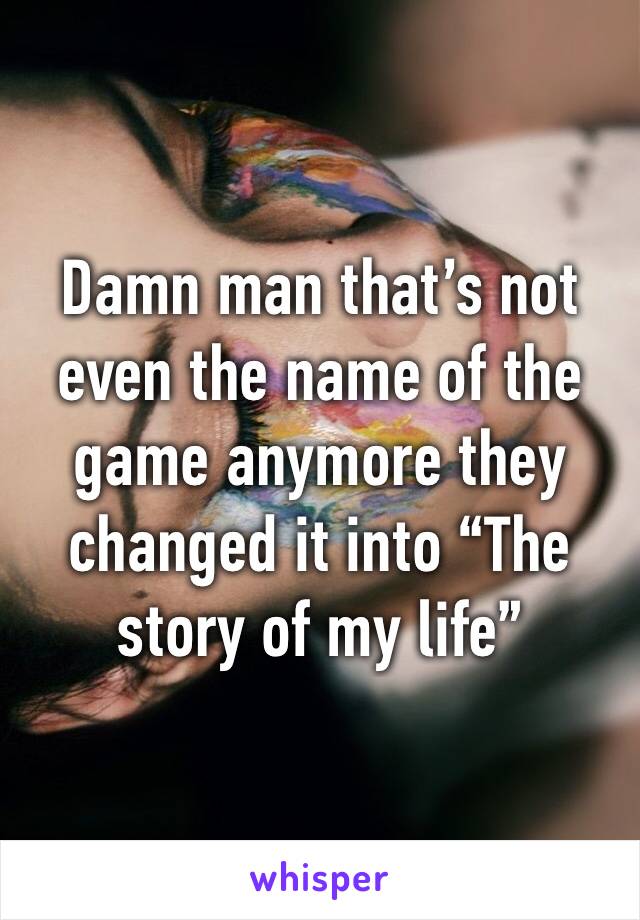 Damn man that’s not even the name of the game anymore they changed it into “The story of my life” 