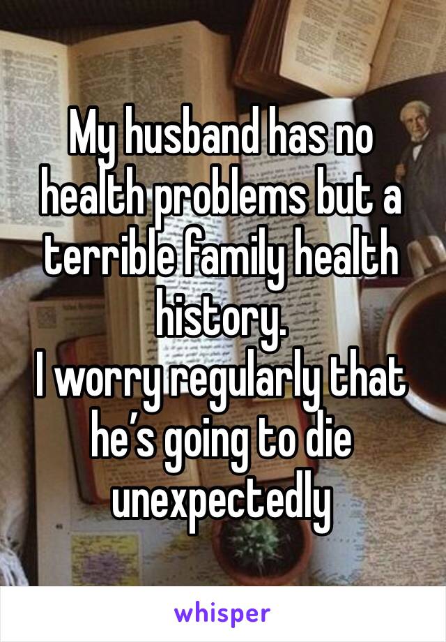 My husband has no health problems but a terrible family health history. 
I worry regularly that he’s going to die unexpectedly 