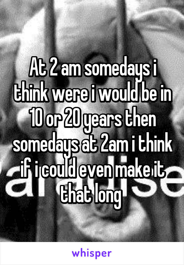 At 2 am somedays i think were i would be in 10 or 20 years then somedays at 2am i think if i could even make it that long 