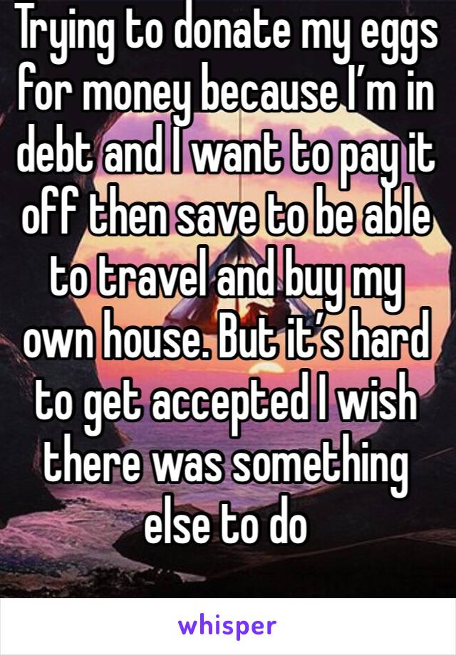 Trying to donate my eggs for money because I’m in debt and I want to pay it off then save to be able to travel and buy my own house. But it’s hard to get accepted I wish there was something else to do