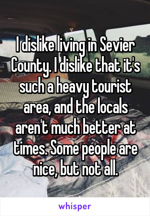 I dislike living in Sevier County. I dislike that it's such a heavy tourist area, and the locals aren't much better at times. Some people are nice, but not all.