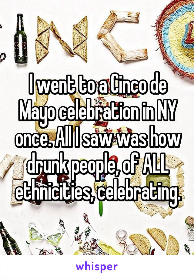 I went to a Cinco de Mayo celebration in NY once. All I saw was how drunk people, of ALL ethnicities, celebrating.