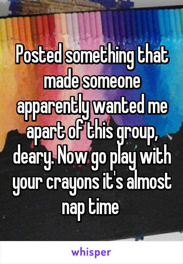 Posted something that made someone apparently wanted me apart of this group, deary. Now go play with your crayons it's almost nap time 