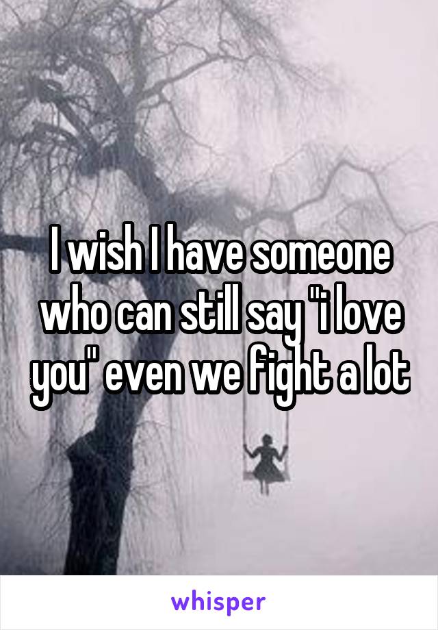 I wish I have someone who can still say "i love you" even we fight a lot
