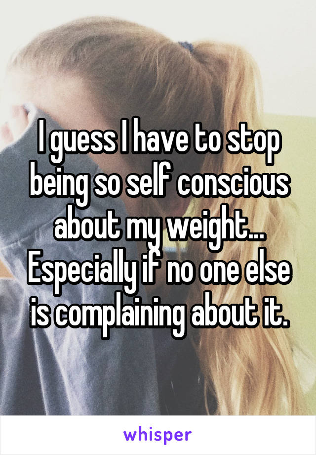 I guess I have to stop being so self conscious about my weight... Especially if no one else is complaining about it.