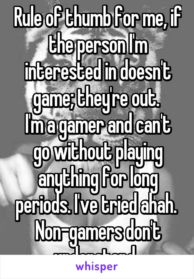 Rule of thumb for me, if the person I'm interested in doesn't game; they're out. 
I'm a gamer and can't go without playing anything for long periods. I've tried ahah. 
Non-gamers don't understand. 