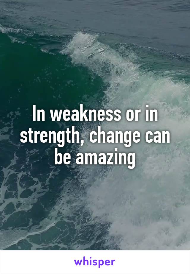 In weakness or in strength, change can be amazing