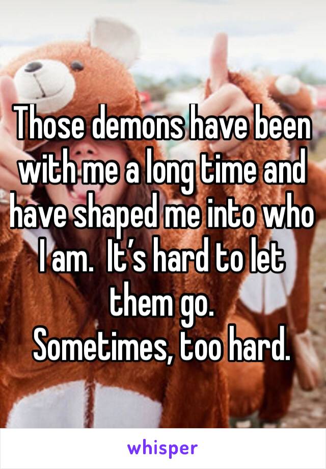 Those demons have been with me a long time and have shaped me into who I am.  It’s hard to let them go.
Sometimes, too hard.