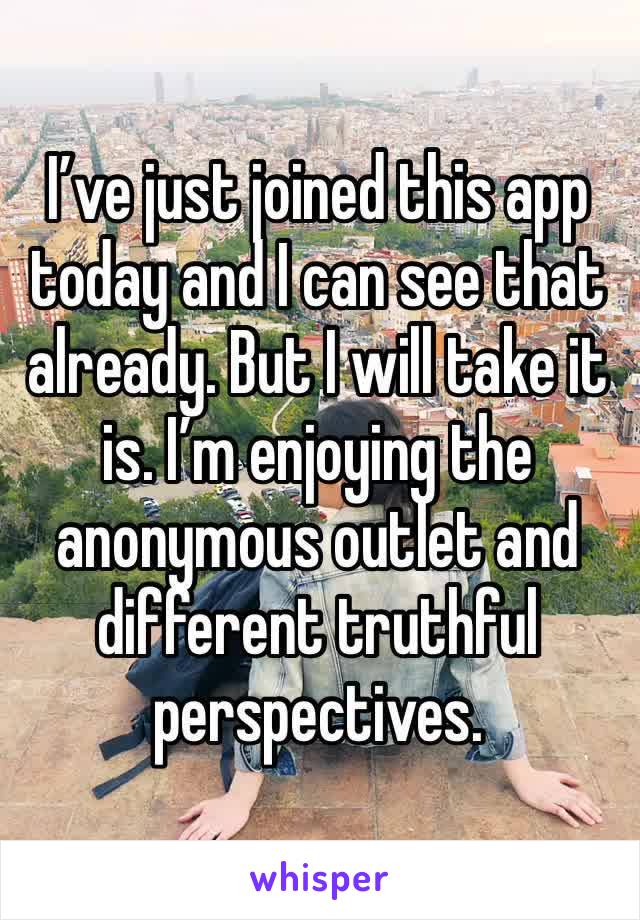 I’ve just joined this app today and I can see that already. But I will take it is. I’m enjoying the anonymous outlet and different truthful perspectives. 