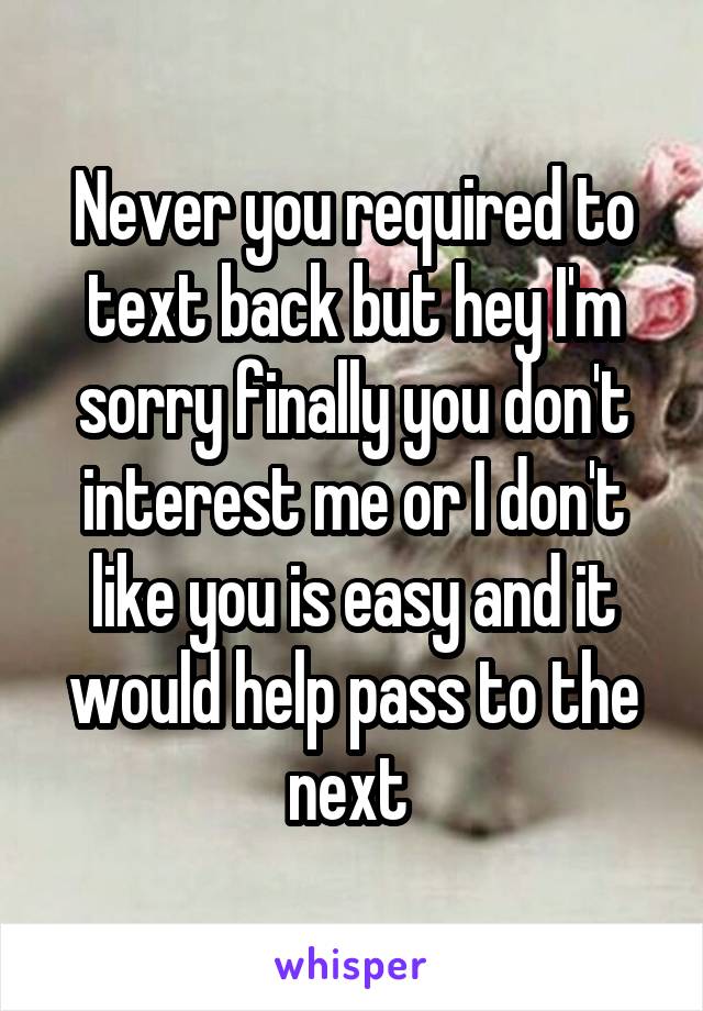 Never you required to text back but hey I'm sorry finally you don't interest me or I don't like you is easy and it would help pass to the next 