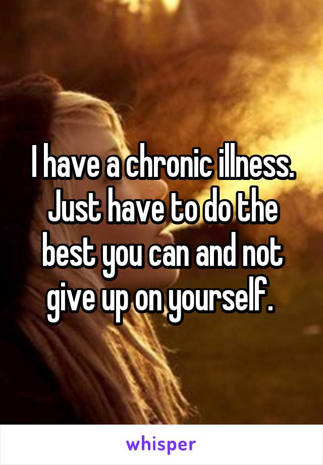 I have a chronic illness. Just have to do the best you can and not give up on yourself. 