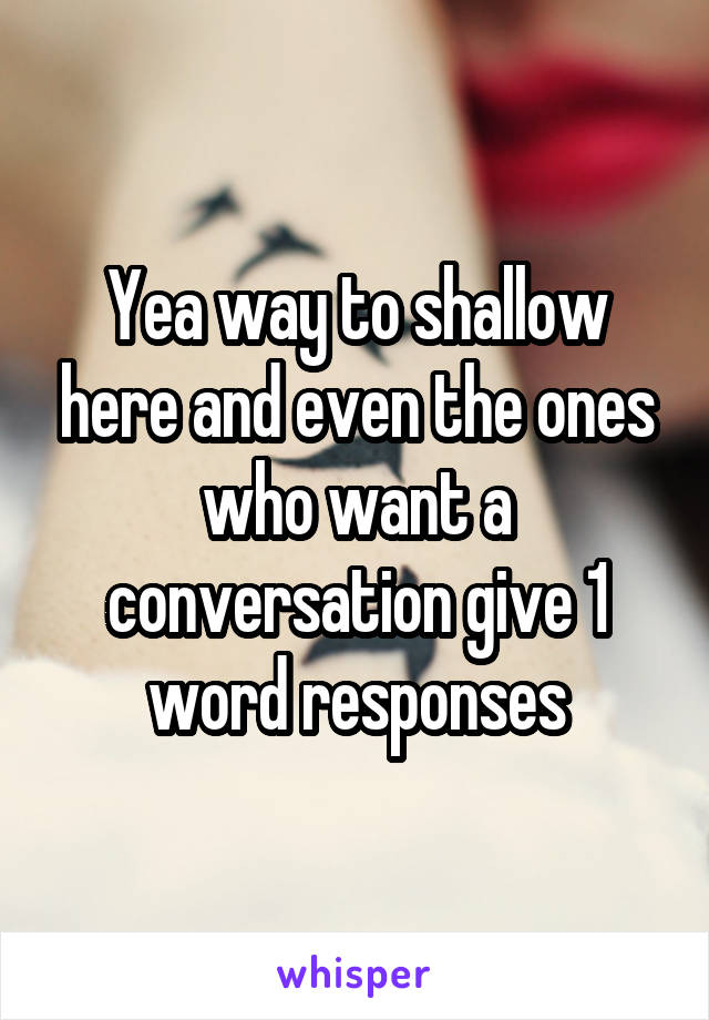Yea way to shallow here and even the ones who want a conversation give 1 word responses