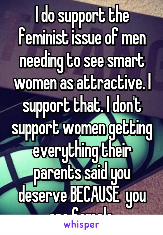 I do support the feminist issue of men needing to see smart women as attractive. I support that. I don't support women getting everything their parents said you deserve BECAUSE  you are female.