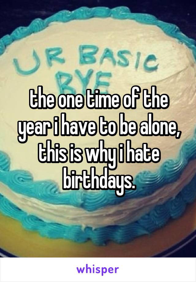 the one time of the year i have to be alone, this is why i hate birthdays.