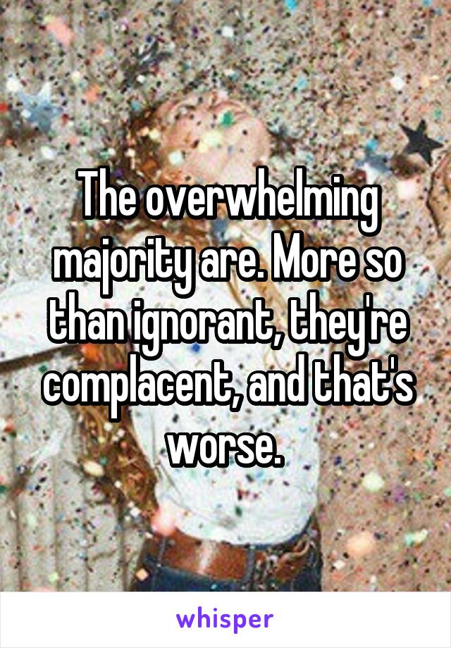 The overwhelming majority are. More so than ignorant, they're complacent, and that's worse. 