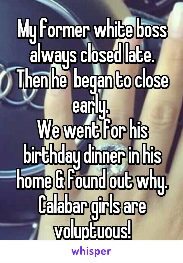 My former white boss always closed late. Then he  began to close early. 
We went for his birthday dinner in his home & found out why. Calabar girls are voluptuous!