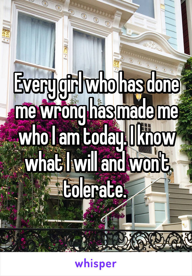 Every girl who has done me wrong has made me who I am today. I know what I will and won't tolerate. 